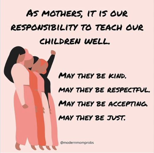 As mothers, it is our responsibility to teach our children well. May they be kind, may they be respectful, may they be accepting, and may they be just.